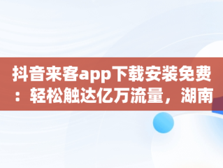 抖音来客app下载安装免费：轻松触达亿万流量，湖南抖来客网络科技有限公司 