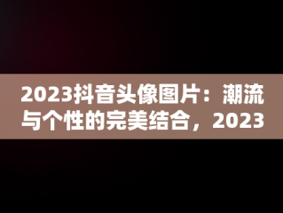 2023抖音头像图片：潮流与个性的完美结合，2023抖音头像图片新款 