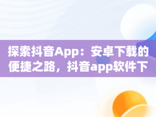 探索抖音App：安卓下载的便捷之路，抖音app软件下载安装 