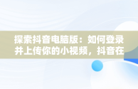 探索抖音电脑版：如何登录并上传你的小视频，抖音在电脑上登录有影响吗 