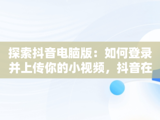 探索抖音电脑版：如何登录并上传你的小视频，抖音在电脑上登录有影响吗 