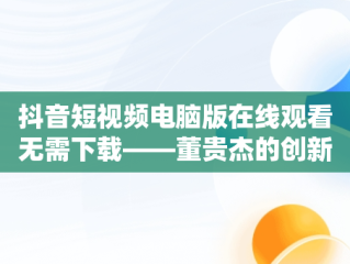 抖音短视频电脑版在线观看无需下载——董贵杰的创新之举，抖音短视频在电脑上怎么安装 