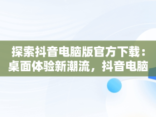探索抖音电脑版官方下载：桌面体验新潮流，抖音电脑版官方下载桌面版怎么下载 