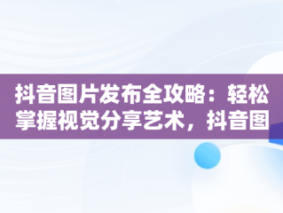 抖音图片发布全攻略：轻松掌握视觉分享艺术，抖音图片怎么发给微信好友 