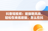 抖音短视频：瑜伽新风尚，轻松在线练瑜伽，怎么在抖音里面找瑜伽直播课 