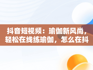 抖音短视频：瑜伽新风尚，轻松在线练瑜伽，怎么在抖音里面找瑜伽直播课 