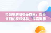 抖音电脑版登录官网：探索全新的视频体验，抖音电脑版登录官网下载 
