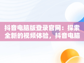 抖音电脑版登录官网：探索全新的视频体验，抖音电脑版登录官网下载 