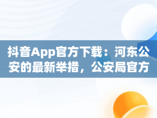 抖音App官方下载：河东公安的最新举措，公安局官方抖音 