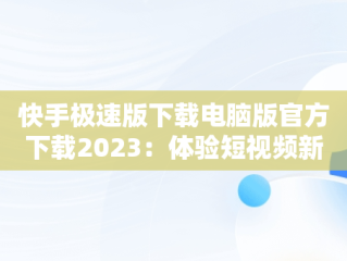 快手极速版下载电脑版官方下载2023：体验短视频新风尚，快手下载电脑版最新版 