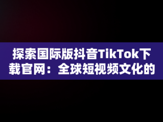 探索国际版抖音TikTok下载官网：全球短视频文化的新高地，tiktok国际版官方入口 