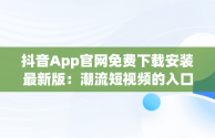 抖音App官网免费下载安装最新版：潮流短视频的入口，抖音app官方最新版下载免费 