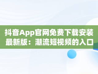 抖音App官网免费下载安装最新版：潮流短视频的入口，抖音app官方最新版下载免费 
