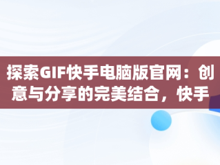 探索GIF快手电脑版官网：创意与分享的完美结合，快手gif表情包下载 