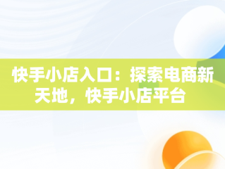 快手小店入口：探索电商新天地，快手小店平台 