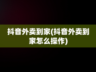 抖音外卖到家(抖音外卖到家怎么操作)