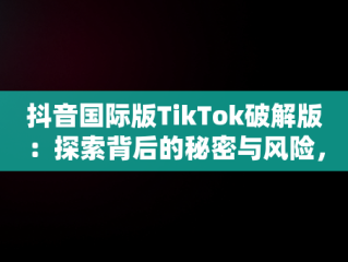 抖音国际版TikTok破解版：探索背后的秘密与风险，抖音国际版tiktok破解版免费 