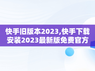 快手旧版本2023,快手下载安装2023最新版免费官方