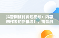 抖音测试付费短视频：内容创作者的新机遇？，抖音测试付费短视频平台抽成30% 