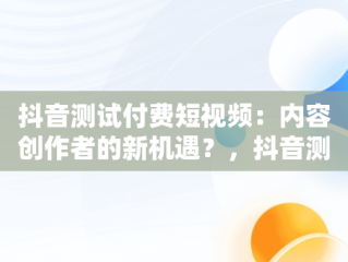 抖音测试付费短视频：内容创作者的新机遇？，抖音测试付费短视频平台抽成30% 
