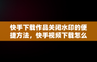 快手下载作品关闭水印的便捷方法，快手视频下载怎么关闭水印 