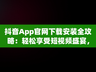 抖音App官网下载安装全攻略：轻松享受短视频盛宴，抖音官方安装下载 