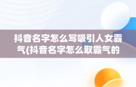 抖音名字怎么写吸引人女霸气(抖音名字怎么取霸气的女生)