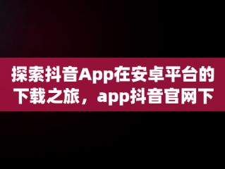 探索抖音App在安卓平台的下载之旅，app抖音官网下载安装 