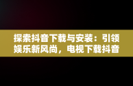 探索抖音下载与安装：引领娱乐新风尚，电视下载抖音安装 