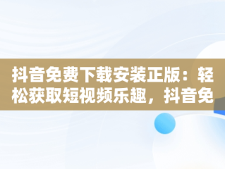 抖音免费下载安装正版：轻松获取短视频乐趣，抖音免费安装 