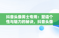 抖音头像男士专用：塑造个性与魅力的秘诀，抖音头像男士专用动漫图片 