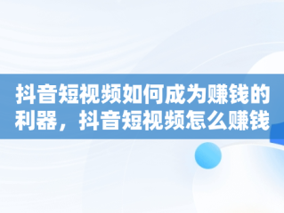 抖音短视频如何成为赚钱的利器，抖音短视频怎么赚钱及变现方式 