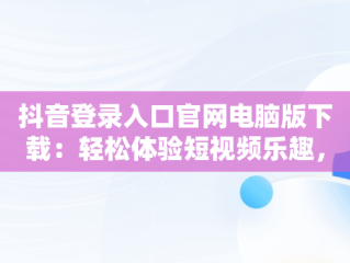 抖音登录入口官网电脑版下载：轻松体验短视频乐趣，抖音电脑版官方网址 