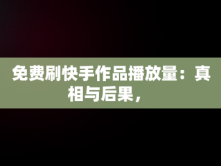 免费刷快手作品播放量：真相与后果， 