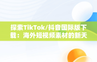 探索TikTok/抖音国际版下载：海外短视频素材的新天地，国际版抖音tiktok下载安装教程 无需root 