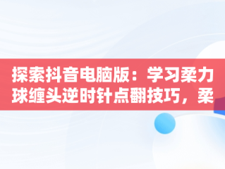 探索抖音电脑版：学习柔力球缠头逆时针点翻技巧，柔力球正反缠头技巧 