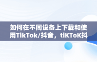 如何在不同设备上下载和使用TikTok/抖音，tiKToK抖音下载软件 