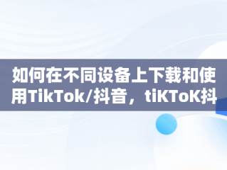 如何在不同设备上下载和使用TikTok/抖音，tiKToK抖音下载软件 