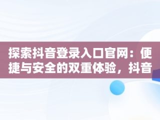 探索抖音登录入口官网：便捷与安全的双重体验，抖音官网登录注册入口 