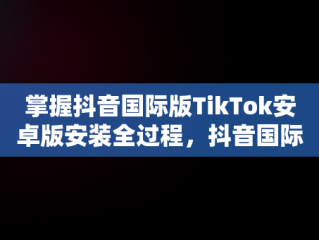 掌握抖音国际版TikTok安卓版安装全过程，抖音国际版tiktok下载安装教程 安卓 