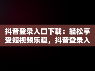抖音登录入口下载：轻松享受短视频乐趣，抖音登录入口下载安装 