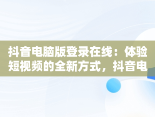 抖音电脑版登录在线：体验短视频的全新方式，抖音电脑登入 