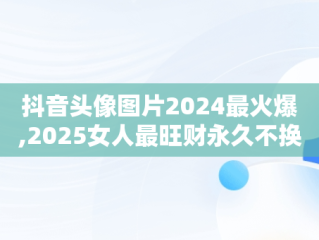 抖音头像图片2024最火爆,2025女人最旺财永久不换的头像