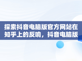 探索抖音电脑版官方网站在知乎上的反响，抖音电脑版官方网站知乎怎么下载 
