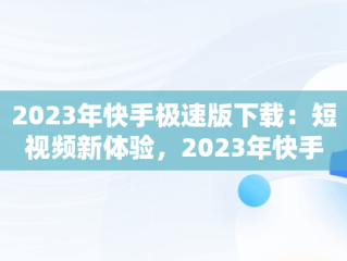2023年快手极速版下载：短视频新体验，2023年快手极速版下载量 