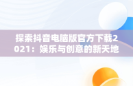 探索抖音电脑版官方下载2021：娱乐与创意的新天地，抖音电脑版官方下载的网址 