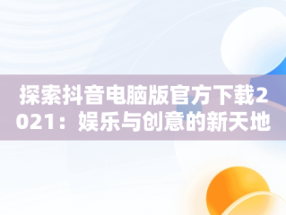 探索抖音电脑版官方下载2021：娱乐与创意的新天地，抖音电脑版官方下载的网址 