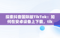 探索抖音国际版TikTok：如何在安卓设备上下载，tiktok正版官方下载入口 