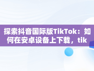 探索抖音国际版TikTok：如何在安卓设备上下载，tiktok正版官方下载入口 