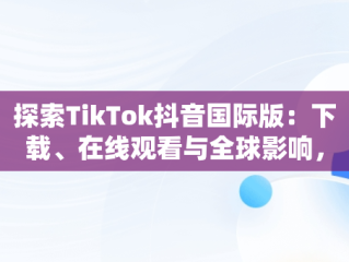 探索TikTok抖音国际版：下载、在线观看与全球影响，国际版抖音tiktok下载安装教程 无需root 